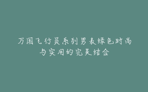 万国飞行员系列男表绿色时尚与实用的完美结合-亿表网 万国飞行员系列男表绿色时尚与实用的完美结合-亿表网