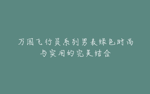 万国飞行员系列男表绿色时尚与实用的完美结合