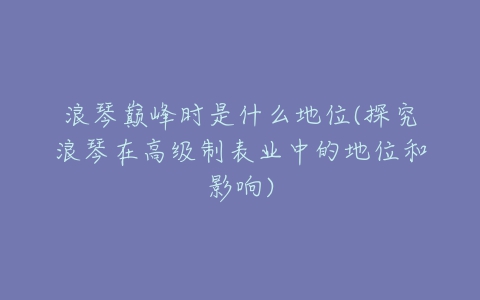 浪琴巅峰时是什么地位(探究浪琴在高级制表业中的地位和影响)-亿表网 浪琴巅峰时是什么地位(探究浪琴在高级制表业中的地位和影响)-亿表网