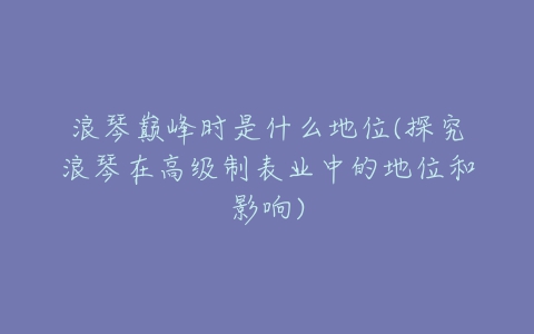 浪琴巅峰时是什么地位(探究浪琴在高级制表业中的地位和影响)