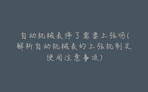 自动机械表停了需要上弦吗(解析自动机械表的上弦机制及使用注意事项)