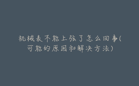 机械表不能上弦了怎么回事(可能的原因和解决方法)-亿表网 机械表不能上弦了怎么回事(可能的原因和解决方法)-亿表网