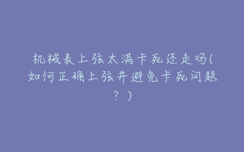 机械表上弦太满卡死还走吗(如何正确上弦并避免卡死问题？)