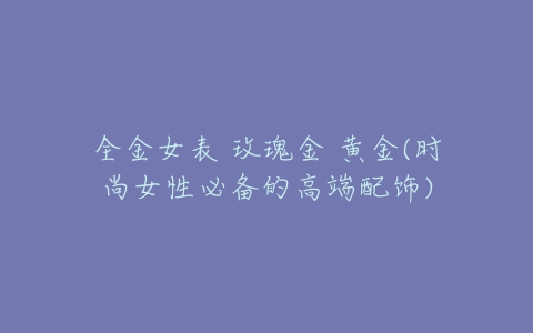 全金女表 玫瑰金 黄金(时尚女性必备的高端配饰)-亿表网 全金女表 玫瑰金 黄金(时尚女性必备的高端配饰)-亿表网