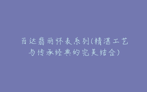 百达翡丽怀表系列(精湛工艺与传承经典的完美结合)