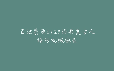 百达翡丽5129经典复古风格的机械腕表