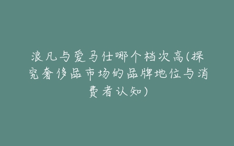 浪凡与爱马仕哪个档次高(探究奢侈品市场的品牌地位与消费者认知)