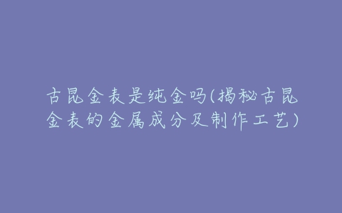 古昆金表是纯金吗(揭秘古昆金表的金属成分及制作工艺)-亿表网 古昆金表是纯金吗(揭秘古昆金表的金属成分及制作工艺)-亿表网