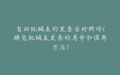 自动机械表的发条会拧断吗(探究机械表发条的寿命和保养方法)-亿表网 自动机械表的发条会拧断吗(探究机械表发条的寿命和保养方法)-亿表网