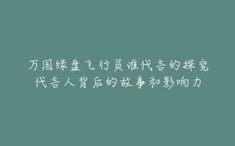 万国绿盘飞行员谁代言的探究代言人背后的故事和影响力