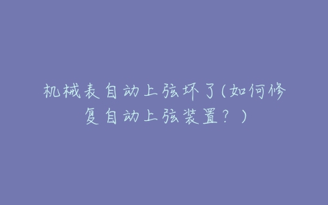 机械表自动上弦坏了(如何修复自动上弦装置？)