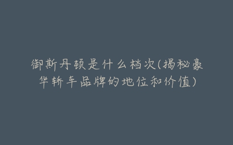 御斯丹顿是什么档次(揭秘豪华轿车品牌的地位和价值)-亿表网 御斯丹顿是什么档次(揭秘豪华轿车品牌的地位和价值)-亿表网