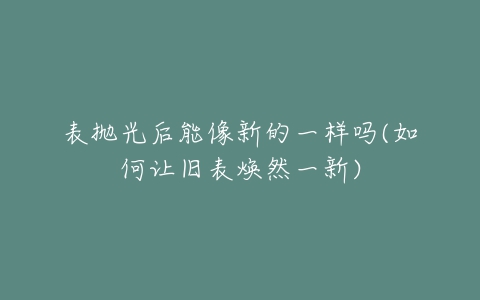 表抛光后能像新的一样吗(如何让旧表焕然一新)-亿表网 表抛光后能像新的一样吗(如何让旧表焕然一新)-亿表网