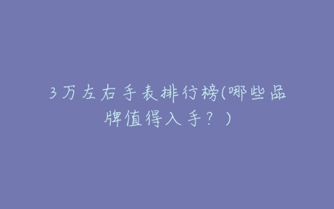 3万左右手表排行榜(哪些品牌值得入手?)-亿表网 3万左右手表排行榜(哪些品牌值得入手?)-亿表网