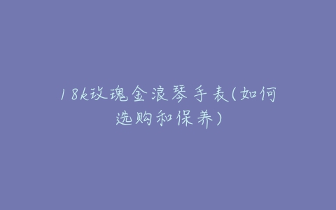 18k玫瑰金浪琴手表(如何选购和保养)