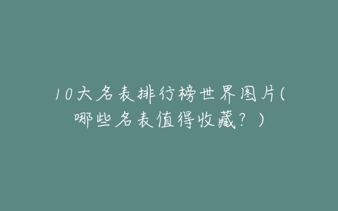 10大名表排行榜世界图片(哪些名表值得收藏？)