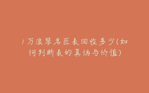 1万浪琴名匠表回收多少(如何判断表的真伪与价值)