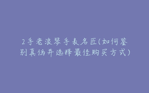 2手老浪琴手表名匠(如何鉴别真伪并选择最佳购买方式)