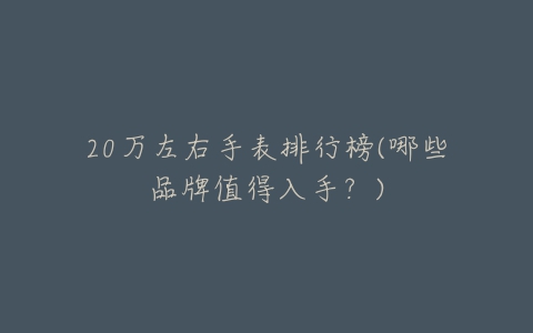 20万左右手表排行榜(哪些品牌值得入手?)-亿表网 20万左右手表排行榜(哪些品牌值得入手?)-亿表网