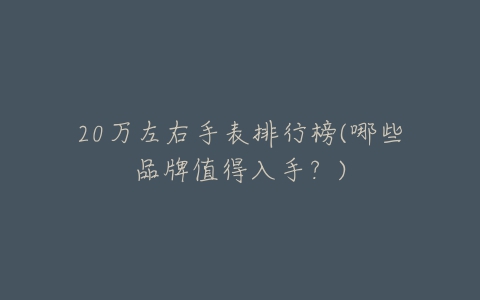 20万左右手表排行榜(哪些品牌值得入手？)