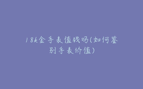 18k金手表值钱吗(如何鉴别手表价值)-亿表网 18k金手表值钱吗(如何鉴别手表价值)-亿表网