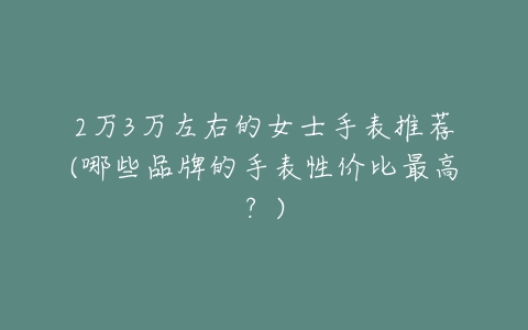 2万3万左右的女士手表推荐(哪些品牌的手表性价比最高?)-亿表网 2万3万左右的女士手表推荐(哪些品牌的手表性价比最高?)-亿表网