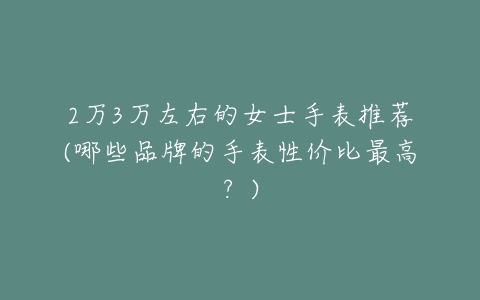 2万3万左右的女士手表推荐(哪些品牌的手表性价比最高？)