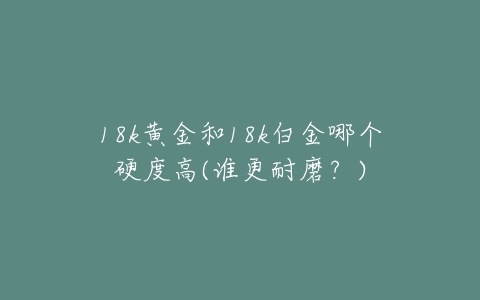 18k黄金和18k白金哪个硬度高(谁更耐磨？)