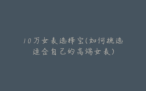 10万女表选择宝(如何挑选适合自己的高端女表)-亿表网 10万女表选择宝(如何挑选适合自己的高端女表)-亿表网