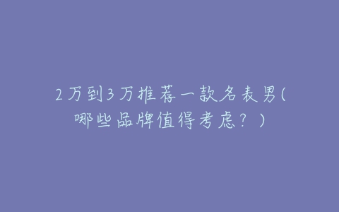 2万到3万推荐一款名表男(哪些品牌值得考虑?)-亿表网 2万到3万推荐一款名表男(哪些品牌值得考虑?)-亿表网