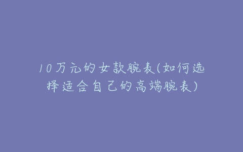 10万元的女款腕表(如何选择适合自己的高端腕表)