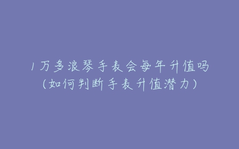 1万多浪琴手表会每年升值吗(如何判断手表升值潜力)