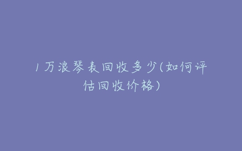 1万浪琴表回收多少(如何评估回收价格)