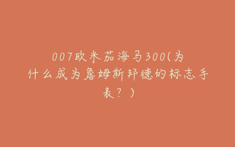 007欧米茄海马300(为什么成为詹姆斯邦德的标志手表？)