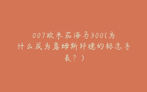 007欧米茄海马300(为什么成为詹姆斯邦德的标志手表？)