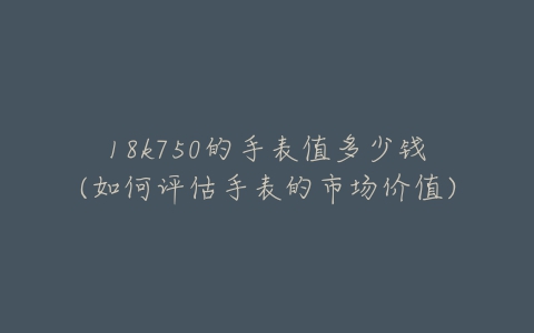 18k750的手表值多少钱(如何评估手表的市场价值)-亿表网 18k750的手表值多少钱(如何评估手表的市场价值)-亿表网