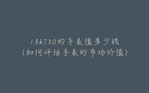 18k750的手表值多少钱(如何评估手表的市场价值)