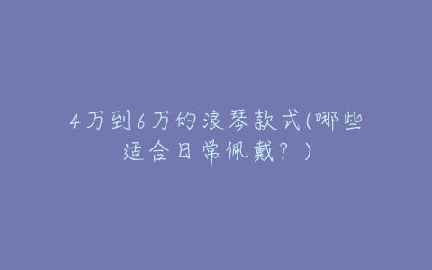 4万到6万的浪琴款式(哪些适合日常佩戴？)