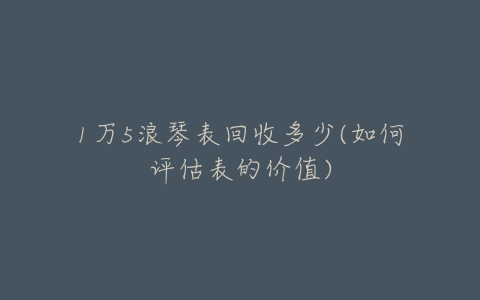 1万5浪琴表回收多少(如何评估表的价值)-亿表网 1万5浪琴表回收多少(如何评估表的价值)-亿表网
