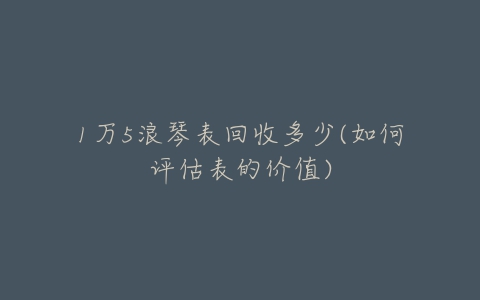 1万5浪琴表回收多少(如何评估表的价值)