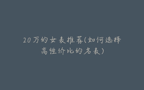 20万的女表推荐(如何选择高性价比的名表)-亿表网 20万的女表推荐(如何选择高性价比的名表)-亿表网