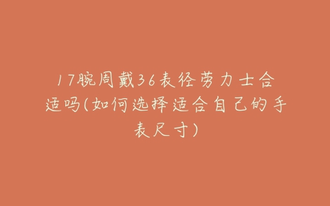 17腕周戴36表径劳力士合适吗(如何选择适合自己的手表尺寸)-亿表网 17腕周戴36表径劳力士合适吗(如何选择适合自己的手表尺寸)-亿表网