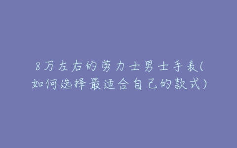 8万左右的劳力士男士手表(如何选择最适合自己的款式)