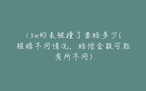 15w的表被撞了要赔多少(根据不同情况，赔偿金额可能有所不同)