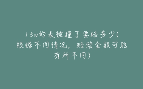 15w的表被撞了要赔多少(根据不同情况，赔偿金额可能有所不同)