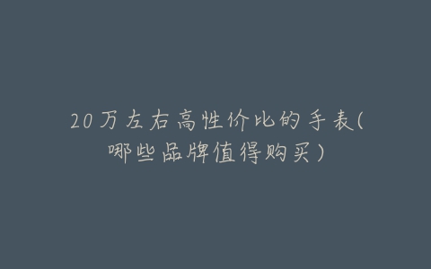 20万左右高性价比的手表(哪些品牌值得购买)