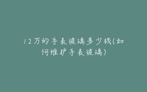 12万的手表玻璃多少钱(如何维护手表玻璃)