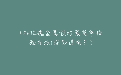 18k玫瑰金真假的最简单检验方法(你知道吗？)