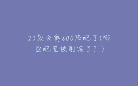 23款公爵600降配了(哪些配置被削减了?)-亿表网 23款公爵600降配了(哪些配置被削减了?)-亿表网