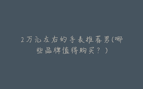 2万元左右的手表推荐男(哪些品牌值得购买?)-亿表网 2万元左右的手表推荐男(哪些品牌值得购买?)-亿表网